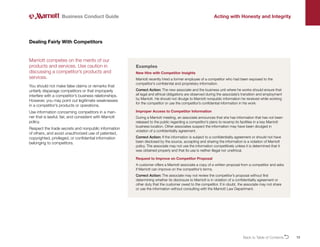 13
Marriott competes on the merits of our
products and services. Use caution in
discussing a competitor’s products and
services.
You should not make false claims or remarks that
unfairly disparage competitors or that improperly
interfere with a competitor’s business relationships.
However, you may point out legitimate weaknesses
in a competitor’s products or operations.
Use information concerning competitors in a man-
ner that is lawful, fair, and consistent with Marriott
policy.
Respect the trade secrets and nonpublic information
of others, and avoid unauthorized use of patented,
copyrighted, privileged, or confidential information
belonging to competitors.
Dealing Fairly With Competitors
Business Conduct Guide Acting with Honesty and Integrity
Examples
New Hire with Competitor Insights
Marriott recently hired a former employee of a competitor who had been exposed to the
competitor’s confidential and proprietary information.
Correct Action: The new associate and the business unit where he works should ensure that
all legal and ethical obligations are observed during the associate’s transition and employment
by Marriott. He should not divulge to Marriott nonpublic information he received while working
for the competitor or use the competitor’s confidential information in his work.
Improper Access to Competitor Information
During a Marriott meeting, an associate announces that she has information that has not been
released to the public regarding a competitor’s plans to revamp its facilities in a key Marriott
business location. Other associates suspect the information may have been divulged in
violation of a confidentiality agreement.
Correct Action: If the information is subject to a confidentiality agreement or should not have
been disclosed by the source, accepting and sharing the information is a violation of Marriott
policy. The associate may not use the information competitively unless it is determined that it
was obtained properly and that its use is neither illegal nor unethical.
Request to Improve on Competitor Proposal
A customer offers a Marriott associate a copy of a written proposal from a competitor and asks
if Marriott can improve on the competitor’s terms.
Correct Action: The associate may not review the competitor’s proposal without first
determining whether its disclosure to Marriott is in violation of a confidentiality agreement or
other duty that the customer owed to the competitor. If in doubt, the associate may not share
or use the information without consulting with the Marriott Law Department.
Back to Table of ContentsO
 