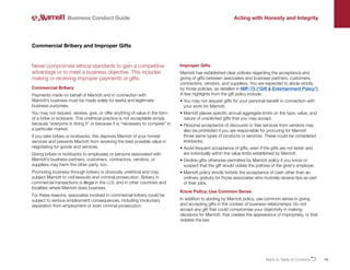 14
Never compromise ethical standards to gain a competitive
advantage or to meet a business objective. This includes
making or receiving improper payments or gifts.
Commercial Bribery
Payments made on behalf of Marriott and in connection with
Marriott’s business must be made solely for lawful and legitimate
business purposes.
You may not request, receive, give, or offer anything of value in the form
of a bribe or kickback. This unethical practice is not acceptable simply
because “everyone is doing it” or because it is “necessary to compete” in
a particular market.
If you take bribes or kickbacks, this deprives Marriott of your honest
services and prevents Marriott from receiving the best possible value in
negotiating for goods and services.
Giving bribes or kickbacks to employees or persons associated with
Marriott’s business partners, customers, contractors, vendors, or
suppliers may harm the other party, too.
Promoting business through bribery is obviously unethical and may
subject Marriott to civil lawsuits and criminal prosecution. Bribery in
commercial transactions is illegal in the U.S. and in other countries and
localities where Marriott does business.
For these reasons, associates involved in commercial bribery could be
subject to serious employment consequences, including involuntary
separation from employment or even criminal prosecution.
Commercial Bribery and Improper Gifts
Improper Gifts
Marriott has established clear policies regarding the acceptance and
giving of gifts between associates and business partners, customers,
contractors, vendors, and suppliers. You are expected to abide strictly
by those policies, as detailed in MIP-75 (“Gift  Entertainment Policy”).
A few highlights from the gift policy include:
• 
You may not request gifts for your personal benefit in connection with
your work for Marriott.
• 
Marriott places specific annual aggregate limits on the type, value, and
nature of unsolicited gifts that you may accept.
• 
Personal acceptance of discounts or free services from vendors may
also be prohibited if you are responsible for procuring for Marriott
those same types of products or services. These could be considered
kickbacks.
• 
Avoid frequent acceptance of gifts, even if the gifts are not lavish and
are individually within the value limits established by Marriott.
• 
Decline gifts otherwise permitted by Marriott policy if you know or
suspect that the gift would violate the policies of the giver’s employer.
• 
Marriott policy strictly forbids the acceptance of cash other than an
ordinary gratuity for those associates who routinely receive tips as part
of their jobs.
Know Policy; Use Common Sense
In addition to abiding by Marriott policy, use common sense in giving
and accepting gifts in the context of business relationships. Do not
accept any gift that could compromise your objectivity in making
decisions for Marriott, that creates the appearance of impropriety, or that
violates the law.
Business Conduct Guide Acting with Honesty and Integrity
Back to Table of ContentsO
 