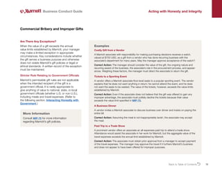 15
Are There Any Exceptions?
When the value of a gift exceeds the annual
value limits established by Marriott, your manager
may make a limited exception in appropriate
circumstances. Key considerations include whether
the gift serves a business purpose and otherwise
does not violate Marriott’s gift policies or legal or
ethical standards. A written record of the exception
must be maintained.
Stricter Rule Relating to Government Officials
Marriott’s permissible gift rules are not applicable
when the intended recipient of the gift is a
government official. It is rarely appropriate to
give anything of value to national, state, or local
government officials (whether U.S. or non-U.S.),
including meals and travel expenses. (Refer to
the following section, Interacting Honestly with
Government.)
Commercial Bribery and Improper Gifts
Business Conduct Guide Acting with Honesty and Integrity
Examples
Costly Gift from a Vendor
A Marriott associate with responsibility for making purchasing decisions receives a watch,
valued at $750 USD, as a gift from a vendor who has done recurring business with the
associate’s department for many years. May the manager approve acceptance of the watch?
Correct Action: The manager should consider the value of the gift, the ongoing nature and
recurring award of the business, the associate’s role in the procurement process, and appear-
ances. Weighing these factors, the manager must direct the associate to return the gift.
Tickets to a Sporting Event
A vendor offers a Marriott associate floor-level seats to a popular sporting event. The vendor
explains that he does not want anything in return; he cannot attend the event, and he does
not want the seats to be wasted. The value of the tickets, however, exceeds the value limits
established by Marriott.
Correct Action: Even if the associate does not believe that the gift was offered to gain any
improper advantage, the associate must politely decline the tickets because their value
exceeds the value limit specified in MIP-75.
A Business Dinner
A vendor invites a Marriott associate to discuss business over dinner and insists on paying the
entire bill.
Correct Action: Assuming the meal is not inappropriately lavish, the associate may accept
the meal.
Paid Trip to a Trade Show
A prominent vendor offers an associate an all-expenses-paid trip to attend a trade show.
Attendance would assist the associate in her work for Marriott, but the aggregate value of the
travel expenses exceeds the annual limit established by Marriott.
Correct Action: The associate must obtain prior approval from a manager to accept payment
of the travel expenses. The manager may approve the travel if it furthers Marriott’s business
and does not appear to have been offered for improper purposes.
More Information
Consult MIP-75 for more information
regarding Marriott’s gift policies.
Back to Table of ContentsO
 