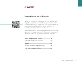 Wherever you live or work, there are very specific rules
to guide your interactions with the government and
government officials. These rules may concern political
contributions, lobbying, gifts, illegal gratuities, or
providing anything of value to officials.
Be responsive when supplying information to regulatory
agencies or other government entities, and understand
Marriott’s policy on trade restrictions and boycotts.
Interacting Honestly with the Government
Bribery, Illegal Gratuities, and Gifts...........................18
Political Contributions and Activities.........................21
Lobbying....................................................................22
Providing Information to the Government..................23
Trade Restrictions and Boycotts...............................23
Back to Table of ContentsO 17
 