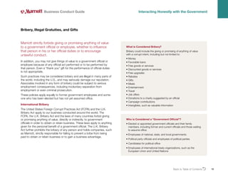 Back to Table of ContentsO 18
Marriott strictly forbids giving or promising anything of value
to a government official or employee, whether to influence
that person in his or her official duties or to encourage
unlawful conduct.
In addition, you may not give things of value to a government official or
employee because of any official act performed or to be performed by
that person. Even a “thank you” gift for the performance of official duties
is not appropriate.
Such practices may be considered bribery and are illegal in many parts of
the world, including the U.S., and may seriously damage our reputation.
Associates involved in any form of bribery could be subject to serious
employment consequences, including involuntary separation from
employment or even criminal prosecution.
These policies apply equally to former government employees and some-
one who has been elected but has not yet assumed office.
International Bribery
The United States Foreign Corrupt Practices Act (FCPA) and the U.K.
Bribery Act apply to our business conducted around the world. The
FCPA, the U.K. Bribery Act and the laws of many countries forbid giving
or promising anything of value, directly or indirectly, to government
officials in order to obtain or retain business. These laws apply to anything
given for the personal benefit of a government official. The U.K. Bribery
Act further prohibits the bribery of any person and holds companies, such
as Marriott, strictly responsible for failing to prevent a bribe from being
paid to obtain or retain business or to gain a business advantage.
Bribery, Illegal Gratuities, and Gifts
Business Conduct Guide Interacting Honestly with the Government
What is Considered Bribery?
Bribery could include the giving or promising of anything of value
with a corrupt intent, including but not limited to:
• Money
• Favorable loans
• Free goods or services
• Discounted goods or services
• Free upgrades
• Rebates
• Gifts
• Meals
• Entertainment
• Travel
• Job offers
• 
Donations to a charity suggested by an official
• Campaign contributions
• Intangibles, such as valuable information
Who is Considered a “Government Official”?
• 
Elected or appointed government officials and their family
members, including former and current officials and those waiting
to assume office
• 
Employees of national, state, and local governments
• 
Political party officials and employees of political parties
• 
Candidates for political office
• 
Employees of international treaty organizations, such as the
European Union and United Nations
 