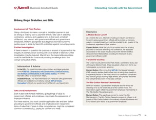 Back to Table of ContentsO 19
Involvement of Third Parties
Using a third party to make a corrupt or forbidden payment is just
as wrong as making such a payment directly. Take care in selecting
contractors, vendors, and suppliers who, in their work on behalf
of Marriott, may interact with government officials and government
employees. Perform appropriate due diligence and make sure third
parties agree to abide by Marriott’s prohibition against corrupt payments.
Further Investigation
If there is reason to question the purpose or amount of a payment or the
integrity of another person working with or on behalf of Marriott, further
investigation may be required. Marriott and the responsible associates
could be held liable for consciously avoiding knowledge about the
corrupt conduct of others.
Bribery, Illegal Gratuities, and Gifts
Business Conduct Guide Interacting Honestly with the Government
Examples
A Modest Boxed Lunch?
At a hotel in the U.S., Marriott is hosting an industry conference
to which various government officials will be invited as honorary
guests. A modest boxed lunch will be provided to ALL guests of the
conference, regardless of their position.
Correct Action: While the lunch is a modest item that is being
provided to everyone attending the conference, the associate
responsible for the event should consult with Marriott’s Office
of Government Affairs before providing the free lunch to any
government official or staff.
A Customer Courtesy
The Ocean County Democratic Party holds a conference every year
at the same Marriott hotel. It has requested a free room for its key-
note speaker, a prominent governor.
Correct Action: After consulting MIP-80, the General Manager
(GM) correctly decides that the free room is being given based on
the general practice of the hotel, which is to present a complimen-
tary room to groups booking large events, and properly discloses
this complimentary room in the sales contract.
The Ritz-Carlton Rewards®
Membership
While on vacation, a government employee and his family are
checking in for a one-week stay at a Ritz-Carlton hotel. The
reservations agent offers the government employee membership in
The Ritz-Carlton Rewards program.
Correct Action: The agent was correct to make the offer.
Membership in The Ritz-Carlton Rewards program is offered to all
guests of Ritz-Carlton hotels in the ordinary course of business and
is not based upon status as a government employee.
Gifts and Entertainment
Even if done with honest intentions, giving things of value to
government officials and employees may create the appearance of
improper influence.
For these reasons, you must consider applicable rules and laws before
providing to government officials and employees even inexpensive
items of value that, if given in other circumstances, might be considered
common courtesies (e.g., paying for taxi fare or a meal).
Information  Advice
In the U.S.: For more information about bribery and illegal gratuities,
consult MIP-80 (“Interaction with Government, Political Activity,
and Political Contributions in the United States”) or contact
Marriott’s Office of Government Affairs.
Outside the U.S.: For more information on interaction with government
officials and prohibitions on bribery, consult MIP-07 (“Anti-
Corruption”). Direct any questions to the Marriott Law Department.
 