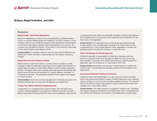 Back to Table of ContentsO 20
Bribery, Illegal Gratuities, and Gifts
Business Conduct Guide Interacting Honestly with the Government
Questionable Third-Party Negotiation
Marriott is negotiating a contract with a representative of a Middle Eastern
country to provide meeting space and lodging for an OPEC meeting. A local
company wants to act as Marriott’s agent in the negotiations in exchange for
a commission that seems excessive and inappropriate for the service. The
company has told Marriott officials “off the record” that it has the inside edge
for the meeting space and lodging contract.
Correct Action: Immediately raise this high-risk issue with the Marriott Law
Department, which will assist in determining how the situation should be
handled.
Suspected Corrupt Conduct of Agent
Marriott plans to build new hotels in a country where corruption is rarely
punished. A Marriott associate is planning to hire an agent and interpreter to
explain Marriott’s plans to government officials in order to obtain necessary
permits. The agent insists upon meeting alone with government officials and
recommends his fees be documented as “a public relations campaign” or
“introduction services.” The associate suspects that the agent may engage
in corrupt conduct.
Correct Action: Given the country’s reputation for condoning corruption, the
associate should raise the issue with the Marriott Law Department.
“Thank You” Gift for Retired Congresswoman
A respected U.S. congresswoman recently retired. She had been instru-
mental in passing legislation of importance to Marriott and even met with a
Marriott associate to discuss Marriott’s views on the legislation. Now that the
congresswoman has retired, the associate considers sending a gift basket to
the congresswoman in recognition of her retirement and to thank her for her
hard work on the legislation.
Correct Action: The associate may not provide the gift basket because
it might appear to be a gratuity given because of an official action by the
congresswoman. It thus violates Marriott policy, regardless of whether the
associate paid for the gift with Company or personal funds.
Cash in Exchange for Permit Approval
A Marriott associate is responsible for obtaining a necessary land use
permit for a Marriott hotel. All of the legal conditions for the permit have
been satisfied. The government official responsible for reviewing Marriott’s
application says he will approve it in exchange for $50 USD.
Correct Action: Associates may not give or receive bribes no matter how
small the sum. The associate should seek guidance from the Marriott Law
Department.
Government Official’s Preferred Contractor
A Marriott hotel’s General Manager in a Latin American country has been
told by the government official in charge of health inspections that a cleaning
service company run by his cousin provides excellent services. The inspector
informs the GM that other hotels using his cousin’s service have never been
charged with a local health violation.
Correct Action: The health inspector’s suggestion contains many “red flags”
that require analysis by the Marriott Law Department. Even if competitive bid
procedures were followed, the propriety of the relationship is questionable.
Examples
 