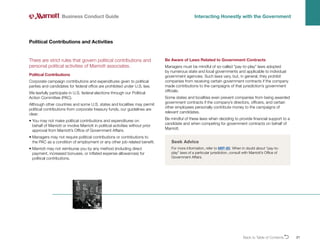 Back to Table of ContentsO 21
There are strict rules that govern political contributions and
personal political activities of Marriott associates.
Political Contributions
Corporate campaign contributions and expenditures given to political
parties and candidates for federal office are prohibited under U.S. law.
We lawfully participate in U.S. federal elections through our Political
Action Committee (PAC).
Although other countries and some U.S. states and localities may permit
political contributions from corporate treasury funds, our guidelines are
clear:
• 
You may not make political contributions and expenditures on
behalf of Marriott or involve Marriott in political activities without prior
approval from Marriott’s Office of Government Affairs.
• 
Managers may not require political contributions or contributions to
the PAC as a condition of employment or any other job-related benefit.
• 
Marriott may not reimburse you by any method (including direct
payment, increased bonuses, or inflated expense allowances) for
political contributions.
Political Contributions and Activities
Business Conduct Guide Interacting Honestly with the Government
Be Aware of Laws Related to Government Contracts
Managers must be mindful of so-called “pay-to-play” laws adopted
by numerous state and local governments and applicable to individual
government agencies. Such laws vary, but, in general, they prohibit
companies from receiving certain government contracts if the company
made contributions to the campaigns of that jurisdiction’s government
officials.
Some states and localities even prevent companies from being awarded
government contracts if the company’s directors, officers, and certain
other employees personally contribute money to the campaigns of
relevant candidates.
Be mindful of these laws when deciding to provide financial support to a
candidate and when competing for government contracts on behalf of
Marriott.
Seek Advice
For more information, refer to MIP-80. When in doubt about “pay-to-
play” laws of a particular jurisdiction, consult with Marriott’s Office of
Government Affairs.
 