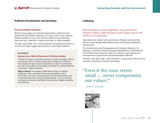 Back to Table of ContentsO 22
Personal Political Activities
Marriott encourages your personal participation in elections and
government processes. However, you must conduct your personal
political activities on your own time and without use of Marriott’s
resources (e.g., stationery, copying machines, or office supplies).
You also must refrain from conducting personal political activities in a
manner that might suggest sponsorship or approval by Marriott.
Political Contributions and Activities
Business Conduct Guide Interacting Honestly with the Government
Examples
Improper Use of Marriott Resources for Political Activities
A Marriott manager is supporting a senator’s re-election campaign. Without
any improper coercion, he asks several other managers to contribute to
the campaign and asks his personal assistant to collect the contributions
and draft a cover letter to the campaign committee. The assistant drafts the
cover letter on Marriott letterhead.
Right or Wrong? The manager violated Marriott policy by soliciting
contributions. Also, requesting that the personal assistant collect
contributions and using corporate stationery are both impermissible uses
of corporate resources for personal political activities. The circumstances
could give the impression that Marriott is sponsoring or illegally subsidizing
the contribution.
Marriott seeks to impact legislation and government
decision making solely through honest means and on the
merits of our proposals.
Associates who interact with government officials must be familiar
with and obey all applicable lobbying laws and lobbying disclosure
requirements.
You should avoid even the appearance of improper influence. For
example, a promise of financial support from Marriott’s Political Action
Committee should never be made to an official in exchange for his
endorsement of government policies favorable to Marriott.
Similarly, never give a gift or other benefit to a government official for the
purpose of gaining an improper advantage.
Lobbying
“
Even if the issue seems
small … never compromise
our values.”
- Arne M. Sorenson
 