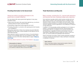 Back to Table of ContentsO 23
Always be truthful in providing information to the
government on behalf of Marriott.
You may interact with various government agencies in many ways.
Examples include:
• 
Filing routine information with government agencies (e.g., tax returns,
lobbying disclosure reports, securities filings)
• 
Participating in legal actions before agencies and courts
• 
Providing information in connection with special government inquiries
and investigations
Making false statements in these circum-stances may harm Marriott’s
reputation and may result in severe penalties for both Marriott and the
responsible associate.
Never attempt to obstruct a government inquiry or the administration
of justice, and immediately report any such activities by others. Tell a
manager or use any of the other methods listed on page 5, Where to
Go for Help.
Remember, Marriott adheres to a policy of No Retaliation. See page 4.
Providing Information to the Government
Business Conduct Guide Interacting Honestly with the Government
Information  Advice
For more information about interaction with governments, political
activity, or political contributions in the U.S., consult MIP-80. Direct
your questions to Marriott’s Office of Government Affairs.
Many countries, including the U.S., impose trade restrictions
and boycotts that have underlying foreign policy objectives.
Such restrictions typically prohibit certain business activities with and
within certain countries or with particular persons or entities that are
deemed a threat to security, human dignity, and human rights. These
restrictions include prohibitions on business activities with designated
narcotics traffickers, terrorist organizations, and proliferators of weapons
of mass destruction.
In addition, U.S. law generally prohibits participation by U.S. citizens or
entities in unrecognized international boycotts. Because Marriott is
incorporated in the U.S., we abide by U.S. economic sanctions and
anti-boycott laws, regardless of where we do business. If you are
responsible for generating business outside the country in which you
work, you must be familiar with applicable trade restrictions.
Export control laws may restrict certain business generation activities in
a country, including the transmission of data, submission of proposals,
or solicitation of business.
Trade Restrictions and Boycotts
Seek Advice
When in doubt about whether a trade restriction applies to Marriott’s
business, consult the Marriott Law Department.
 