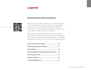 All of our actions reflect who we are as individuals and
as representatives of Marriott. We must be responsible
in the way we use and handle Marriott’s assets and
information – never using them for personal gain – and
in the way we spend our time on the job.
Additionally, unauthorized communication and the
disclosure or misuse of information may be damaging to
our customers, associates, and shareholders, as well as to
Marriott’s reputation – one of our most important assets.
Protecting Marriott’s Assets and Reputation
Proper Use of Marriott’s Assets...................................... 26
Protecting Confidential Information............................... 27
Insider Trading................................................................ 29
Protecting Marriott’s Legitimate Business Interests....... 30
Use of Associate Time.................................................... 31
Conflicts of Interest........................................................ 32
Corporate Opportunities................................................. 33
Back to Table of ContentsO 25
 