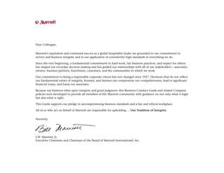 Dear Colleague,
Marriott’s reputation and continued success as a global hospitality leader are grounded in our commitment to
service and business integrity and in our application of consistently high standards to everything we do.
Since the very beginning, a fundamental commitment to hard work, fair business practices, and respect for others
has shaped our everyday decision making and has guided our relationships with all of our stakeholders – associates,
owners, business partners, franchisees, customers, and the communities in which we work.
Our commitment to being a responsible corporate citizen has not changed since 1927. Decisions that do not reflect
our fundamental values of integrity, honesty, and fairness can compromise our competitiveness, lead to significant
financial losses, and harm our associates.
Because our business relies upon integrity and good judgment, this Business Conduct Guide and related Company
policies were developed to provide all members of the Marriott community with guidance on not only what is legal
but also what is right.
This Guide supports our pledge to uncompromising business standards and a fair and ethical workplace.
All of us who act on behalf of Marriott are responsible for upholding … Our Tradition of Integrity.
Sincerely,
J.W. Marriott, Jr.
Executive Chairman and Chairman of the Board of Marriott International, Inc.
 