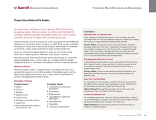 Back to Table of ContentsO 26
As associates, we have a duty to protect Marriott’s assets
as well as assets that are owned by others but that Marriott
controls. Marriott’s assets should be used only in the manner
intended and only for legitimate business purposes.
Unless authorized, you may not take or use for your personal benefit Marriott
products and services for which you have not paid. Thus, you are prohibited
from giving or taking free or discounted products and services not available
to the public, unless proper authority has been granted by Marriott.
Avoid any practice that places Marriott’s assets at risk for loss, waste,
destruction, misappropriation, alteration, theft, abuse, or misuse.
Marriott’s records, including information stored electronically on computers,
personal digital devices, or other media are considered Marriott assets.
Safeguard all Marriott information and adhere to all record retention policies.
What Is an Asset?
Marriott’s assets include: 1) tangible assets, both large and small, such
as electronic equipment and office supplies; 2) intangible assets, such as
Marriott’s proprietary information, and; 3) other assets under Marriott’s
control, including assets of hotel owners.
Examples of Assets
Proper Use of Marriott’s Assets
Business Conduct Guide Protecting Marriott’s Assets and Reputation
Examples
Business Rate vs. Pleasure Rate
While traveling on business for Marriott, a cost-conscious associate
notices that she can save a considerable amount for Marriott by booking
her hotel stay using the Marriott Associate Pleasure Rate.
Correct Action: The associate cannot utilize the Pleasure Rate for a
business-related stay. This would misrepresent the purpose of the trip
and constitute improper use of the discount rate. It impacts the profit-
ability of the hotel and the operating results for the hotel owner. All
reimbursable stays (including weekends) at Marriott’s lodging properties
should be at the Marriott Associate Business Rate.
Complimentary Room for a Friend
A Marriott Guest Services Aide encounters a longtime friend checking
into a Marriott hotel for a one-night stay. It is late in the evening, and
the hotel has vacancies. The Aide would like to offer his friend a
complimentary room.
Correct Action: Unless the associate has special authorization, the
giving of a complimentary room would be a misappropriation of a
Marriott asset.
Loan from the Cash Bank
An associate who has access to a Marriott cash bank needs a short-
term loan. Without anyone else’s knowledge, he takes $50 USD from
the cash bank and pays the money back the next day.
Right or Wrong? Although the associate returned the money, the
unauthorized “loan” is a theft of Marriott’s property.
Tickets for Personal Use
As a marketing promotion, Marriott is offering complimentary tickets to
an amusement park to potential customers at a resort property. A hotel
associate considers taking tickets for her family’s use.
Right or Wrong? The unauthorized personal use of the tickets is a
violation of Marriott’s policies.
Tangible Assets
• Money
• Products
• Vehicles
• Meeting rooms
• Guest rooms
• Software/computer systems
• Equipment
• 
Associate-generated assets
and works for hire
Intangible Assets
• 
Confidential or proprietary
information
• Trademarks
• Trade secrets
• 
Copyrighted or patented
information
• Associate time
• Reputation
• Corporate opportunities
 