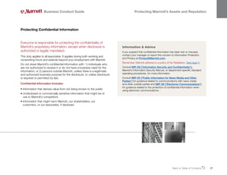 Back to Table of ContentsO 27
Everyone is responsible for protecting the confidentiality of
Marriott’s proprietary information, except when disclosure is
authorized or legally mandated.
This duty applies to all associates. It applies during both working and
nonworking hours and extends beyond your employment with Marriott.
Do not share Marriott’s confidential information with: 1) individuals who
are not authorized to receive it or do not have a business need for the
information; or 2) persons outside Marriott, unless there is a legitimate
and authorized business purpose for the disclosure, or unless disclosure
is required or permitted by law.
Confidential Information Includes:
• 
Information that derives value from not being known to the public
• 
Undisclosed or commercially sensitive information that might be of
use to Marriott’s competitors
• 
Information that might harm Marriott, our shareholders, our
customers, or our associates, if disclosed
Protecting Confidential Information
Business Conduct Guide Protecting Marriott’s Assets and Reputation
Information  Advice
If you suspect that confidential information has been lost or misused,
contact your manager or report the concern to Information Protection
and Privacy at Privacy@Marriott.com.
Remember, Marriott adheres to a policy of No Retaliation. See page 4.
Consult MIP-29 (“Information Security and Confidentiality”),
Marriott’s Information Security Manual, or department-specific standard
operating procedures, for more information.
Consult MIP-25 (“Public Information for News Media and Other
Parties”) for guidance related to communications with news media
and other outside parties and MIP-28 (“Electronic Communications”)
for guidance related to the protection of confidential information when
using electronic communications.
 