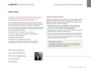 Back to Table of ContentsO 29
It is illegal to use material nonpublic information to make
personal investment decisions to buy, sell, or trade in
securities such as stocks, bonds, and options.
This is considered insider trading and applies to associates, officers,
and directors who have access to nonpublic information about Marriott
or our business partners, customers, contractors, and suppliers.
The ban on insider trading includes using material nonpublic information
to recommend investment decisions or to provide it to others to assist
them in their investment decisions.
“Inside information” may include, but is not limited to:
• 
Information regarding upcoming mergers and acquisitions
• Changes in critical management
• Undisclosed financial results
• 
Development of new products and services
In the event of an inadvertent disclosure of inside information,
immediately report the facts to the Marriott Law Department.
Insider Trading
Business Conduct Guide Protecting Marriott’s Assets and Reputation
Information  Advice
Consult MIP-11 for detailed information concerning prohibited trading
practices and passing of inside information to others. When in doubt,
seek advice from the Marriott Law Department.
Policies for Trading in Securities
Marriott has established specific policies for associates trading in Marriott
securities or the securities of entities with which we do business or are
likely to do business. If you trade in such securities, you must abide by
these policies, which include the following:
• 
Marriott directors, officers, and employees who are designated as
restricted associates, may trade in Marriott securities only at times
permitted, as detailed in MIP-11 (“Securities Trading”).
• 
All associates, even those of you who are not designated as restricted,
are prohibited from engaging in insider trading.
• 
Even at times when trading is permitted, directors and certain officers
must obtain pre-approval for certain transactions in Marriott securities.
• 
You may not engage in derivative transactions (such as “short” sales or
call or put options) in Marriott securities.
All associates
are prohibited
from engaging
in insider
trading.
 