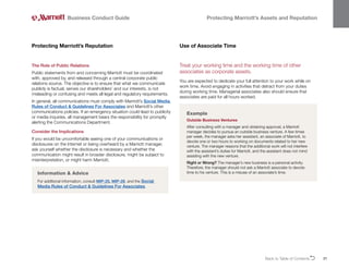 Back to Table of ContentsO 31
Business Conduct Guide Protecting Marriott’s Assets and Reputation
The Role of Public Relations
Public statements from and concerning Marriott must be coordinated
with, approved by, and released through a central corporate public
relations source. The objective is to ensure that what we communicate
publicly is factual, serves our shareholders’ and our interests, is not
misleading or confusing and meets all legal and regulatory requirements.
In general, all communications must comply with Marriott’s Social Media
Rules of Conduct  Guidelines For Associates and Marriott’s other
communications policies. If an emergency situation could lead to publicity
or media inquiries, all management bears the responsibility for promptly
alerting the Communications Department.
Consider the Implications
If you would be uncomfortable seeing one of your communications or
disclosures on the Internet or being overheard by a Marriott manager,
ask yourself whether the disclosure is necessary and whether the
communication might result in broader disclosure, might be subject to
misinterpretation, or might harm Marriott.
Protecting Marriott’s Reputation
Information  Advice
For additional information, consult MIP-25, MIP-28, and the Social
Media Rules of Conduct  Guidelines For Associates.
Treat your working time and the working time of other
associates as corporate assets.
You are expected to dedicate your full attention to your work while on
work time. Avoid engaging in activities that detract from your duties
during working time. Managerial associates also should ensure that
associates are paid for all hours worked.
Use of Associate Time
Example
Outside Business Ventures
After consulting with a manager and obtaining approval, a Marriott
manager decides to pursue an outside business venture. A few times
per week, the manager asks her assistant, an associate of Marriott, to
devote one or two hours to working on documents related to her new
venture. The manager reasons that the additional work will not interfere
with the assistant’s duties for Marriott, and the assistant does not mind
assisting with the new venture.
Right or Wrong? The manager’s new business is a personal activity.
Therefore, the manager should not ask a Marriott associate to devote
time to his venture. This is a misuse of an associate’s time.
 
