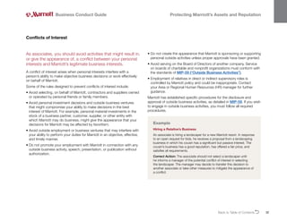 Back to Table of ContentsO 32
Business Conduct Guide Protecting Marriott’s Assets and Reputation
As associates, you should avoid activities that might result in,
or give the appearance of, a conflict between your personal
interests and Marriott’s legitimate business interests.
A conflict of interest arises when personal interests interfere with a
person’s ability to make objective business decisions or work effectively
on behalf of Marriott.
Some of the rules designed to prevent conflicts of interest include:
• 
Avoid selecting, on behalf of Marriott, contractors and suppliers owned
or operated by personal friends or family members.
• 
Avoid personal investment decisions and outside business ventures
that might compromise your ability to make decisions in the best
interest of Marriott. For example, personal material investments in the
stock of a business partner, customer, supplier, or other entity with
which Marriott may do business, might give the appearance that your
decisions for Marriott may be affected by favoritism.
• 
Avoid outside employment or business ventures that may interfere with
your ability to perform your duties for Marriott in an objective, effective,
and timely manner.
• 
Do not promote your employment with Marriott in connection with any
outside business activity, speech, presentation, or publication without
authorization.
Conflicts of Interest
• 
Do not create the appearance that Marriott is sponsoring or supporting
personal outside activities unless proper approvals have been granted.
• 
Avoid serving on the Board of Directors of another company. Service
on boards of charitable and nonprofit organizations must conform with
the standards of MIP-59 (“Outside Business Activities”).
• 
Employment of relatives in direct or indirect supervisory roles is
controlled by Marriott policy and could be inappropriate. Contact
your Area or Regional Human Resources (HR) manager for further
guidance.
Marriott has established specific procedures for the disclosure and
approval of outside business activities, as detailed in MIP-59. If you wish
to engage in outside business activities, you must follow all required
procedures.
Example
Hiring a Relative’s Business
An associate is hiring a landscaper for a new Marriott resort. In response
to an open request for bids, he receives a proposal from a landscaping
business in which his cousin has a significant but passive interest. The
cousin’s business has a good reputation, has offered a fair price, and
satisfies all requirements.
Correct Action: The associate should not select a landscaper until
he informs a manager of the potential conflict of interest in selecting
the landscaper. The manager may decide to transfer this decision to
another associate or take other measures to mitigate the appearance of
a conflict.
 
