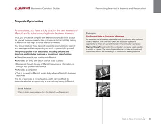 Back to Table of ContentsO 33
Business Conduct Guide Protecting Marriott’s Assets and Reputation
As associates, you have a duty to act in the best interests of
Marriott and to advance our legitimate business interests.
Thus, you should not compete with Marriott and should never accept
for yourself business opportunities or investments that rightfully belong
to Marriott or that might advance Marriott’s interests.
You should disclose those types of corporate opportunities to Marriott
and seek approval before pursuing any such opportunity for yourself.
This policy applies to all associates, including officers and
directors, and includes business or investment opportunities:
• 
Offered because of your position with Marriott
• 
Offered by an entity with which Marriott does business
• 
Discovered through the use of Marriott resources or information, or
through your position with Marriott
• 
Offered by a competitor
• 
That, if pursued by Marriott, would likely advance Marriott’s business
objectives
This list of examples is not exhaustive, and it can be difficult to
determine whether an opportunity is one that may belong to Marriott.
Corporate Opportunities
Example
Five Percent Stake in Contractor’s Business
An associate has a business relationship with a contractor who performs
work for Marriott. The contractor offers the associate a personal
opportunity to obtain a 5 percent interest in the contractor’s company.
Right or Wrong? Investment in the contractor’s company could result in
a conflict of interest. The Marriott associate may not take an investment
opportunity without first disclosing it to Marriott and seeking approval.
Seek Advice
When in doubt, seek guidance from the Marriott Law Department.
 