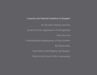Continue the Marriott Tradition of Integrity.
Be Accurate, Honest, and Fair.
Avoid Even the Appearance of Wrongdoing.
Obey the Law.
Understand the Implications of Your Actions.
Be Trustworthy.
Treat Others with Dignity and Respect.
Work for the Good of the Community.
 