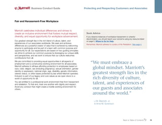 Back to Table of ContentsO 36
Business Conduct Guide Protecting and Respecting Customers and Associates
Marriott celebrates individual differences and strives to
create an inclusive environment that fosters mutual respect,
diversity, and equal opportunity for workplace advancement.
Our greatest strength lies in the rich blend of culture, talent, and
experiences of our associates worldwide. We seek and embrace
differences as a powerful creator of value that is achieved by welcoming
anyone to participate and be part of a team with common purpose and
opportunity for all. Our expectations are based on two guiding principles:
we strive to achieve our common purpose by leveraging our unique skills
and perspectives, and we work to ensure that our culture welcomes
contributions from all.
We are committed to providing equal opportunities in all aspects of
employment and a constructive working environment for all associates.
Marriott adheres to all laws affording protection to employees based on
race, color, religion, sex (including pregnancy), sexual orientation, gender
identity or expression, national origin, age, disability, genetic information,
veteran status, or other bases protected by law where Marriott operates.
Inclusion is part of our legacy and core values as we open doors to a
world of opportunity for all.
You are entitled to a professional work environment free from harassment
and retaliation. To that end, treat one another with dignity and respect.
Avoid any conduct that might create a hostile working environment for
others.
Fair and Harassment-Free Workplace
Seek Advice
If you observe instances of workplace harassment or unlawful
discrimination, you should report your concerns using any resource listed
on page 5, Where to Go for Help.
Remember, Marriott adheres to a policy of No Retaliation. See page 4.
“
We must embrace a
global mindset. Marriott’s
greatest strength lies in the
rich diversity of culture,
talent, and experiences of
our guests and associates
around the world.”
- 
J.W. Marriott, Jr.
 Arne M. Sorenson
 