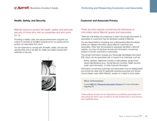 Back to Table of ContentsO 37
Business Conduct Guide Protecting and Respecting Customers and Associates
Marriott strives to protect the health, safety, and personal
security of those who visit our properties and who work
for us.
Providing a healthy, safe, and secure environment supports our
mission to provide an excellent experience for our guests and to
protect our associates from harm.
You are expected to comply with all health, safety, and security
requirements and to be alert for health and safety hazards and
breaches of security.
Health, Safety, and Security
More Information:
Consult MIP-47 (“Personal Information Privacy”) for more information
regarding PII.
Customer and Associate Privacy
There are strict policies concerning the disclosure of
information about Marriott guests and associates.
There are only limited circumstances in which the private information of
associates or customers may be disclosed outside of Marriott.
You are responsible for reviewing and understanding Marriott policies
before you release information about Marriott customers and
associates. Other than the exceptions expressly identified in Marriott
policies, you may not disclose records and information concerning
present or former customers or associates.
This private information includes any Personally Identifiable Information
(PII), which can be associated with or traced to an individual, such as:
Name, address, telephone number, e-mail address, government
issued identifications (e.g., Social Security number), health records,
credit card information, or other financial information
Information concerning customers and associates must be safeguarded
and should be used only for legitimate business purposes and should
not be shared, even within Marriott, except on a need-to-know basis.
These policies should not be interpreted as prohibiting associates from
discussing the terms and conditions of their employment in accordance
with applicable laws.
 