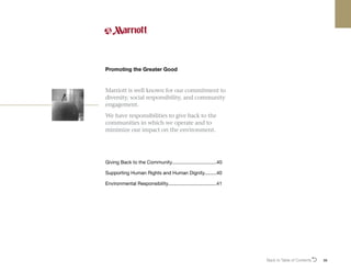 Back to Table of ContentsO 39
Marriott is well known for our commitment to
diversity, social responsibility, and community
engagement.
We have responsibilities to give back to the
communities in which we operate and to
minimize our impact on the environment.
Promoting the Greater Good
Giving Back to the Community..................................40
Supporting Human Rights and Human Dignity..........40
Environmental Responsibility....................................41
 