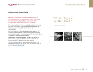Back to Table of ContentsO 41
Marriott is committed to minimizing the impact of
our operations on the environment and to promoting
environmental sustainability in partnership with
conservation organizations around the world.
Our environmental commitment includes the reduction of energy
and water consumption in our facilities and the expansion of
“reduce, reuse, and recycle” programs across all
our properties.
Our commitment to environmental responsibility begins at the
executive level and extends to all associates. We encourage all
associates to engage in innovative and creative thinking to help us
do our part in protecting the environment.
All associates, especially managers, should consider how to
be environmentally responsible in their work for Marriott. You
should not create or ignore environmental hazards.
You are also encouraged to report any potential violations of
environmental laws and regulations, using any resource listed on
page 5, Where to Go for Help.
Environmental Responsibility
Business Conduct Guide Promoting the Greater Good
“
We are all guests
on the planet.”
- Arne M. Sorenson
 