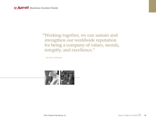 Back to Table of ContentsO 42
Business Conduct Guide
©2013 Marriott International, Inc.
“
Working together, we can sustain and
strengthen our worldwide reputation
for being a company of values, morals,
integrity, and excellence.”
- Arne M. Sorenson
 