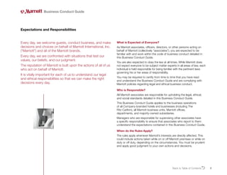 2
Every day, we welcome guests, conduct business, and make
decisions and choices on behalf of Marriott International, Inc.
(“Marriott”) and all of the Marriott brands.
Every day, we are confronted with situations that test our
values, our beliefs, and our judgment.
The reputation of Marriott is built upon the actions of all of us
who act on behalf of Marriott.
It is vitally important for each of us to understand our legal
and ethical responsibilities so that we can make the right
decisions every day.
Expectations and Responsibilities
What is Expected of Everyone?
As Marriott associates, officers, directors, or other persons acting on
behalf of Marriott (collectively “associates”), you are expected to be
familiar with and work within the code of business conduct detailed in
this Business Conduct Guide.
You are also expected to obey the law at all times. While Marriott does
not expect everyone to be subject matter experts in all areas of law, each
individual is held responsible for being familiar with the pertinent laws
governing his or her areas of responsibility.
You may be required to certify from time to time that you have read
and understand the Business Conduct Guide and are complying with
Marriott policies regarding legal and ethical business conduct.
Who is Responsible?
All Marriott associates are responsible for upholding the legal, ethical,
and social standards detailed in this Business Conduct Guide.
This Business Conduct Guide applies to the business operations
of all Company-branded hotels and businesses (including The
Ritz-Carlton), all Marriott business units, Marriott offices,
departments, and majority-owned subsidiaries.
Managers who are responsible for supervising other associates have
a specific responsibility to ensure that associates who report to them
understand the expectations contained in this Business Conduct Guide.
When do the Rules Apply?
The rules apply whenever Marriott’s interests are directly affected. This
could include actions taken while on or off Marriott premises or while on
duty or off duty, depending on the circumstances. You must be prudent
and apply good judgment to your own actions and decisions.
Business Conduct Guide
Back to Table of ContentsO
 