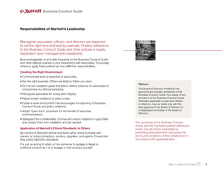 3
Managerial associates, officers, and directors are expected
to set the right tone and lead by example. Positive adherence
to the Business Conduct Guide and other policies is largely
dependent upon management’s leadership.
Be knowledgeable of and refer frequently to the Business Conduct Guide
and other Marriott policies in your interactions with associates. Encourage
others to apply these policies as they fulfill their responsibilities.
Creating the Right Environment
• 
Communicate what is expected of associates.
• 
Set the right example. Others are likely to follow your lead.
• 
Do not set unrealistic goals that place indirect pressure on associates to
compromise our ethical standards.
• 
Recognize associates for acting with integrity.
• 
Report known violations of policy or law.
• 
Foster a work environment that encourages the reporting of Business
Conduct Guide and policy violations.
• 
Adopt “open door” processes for the benefit of associate
communications.
• 
Safeguard the confidentiality of those who report violations in good faith
and protect them from retaliation and job reprisal.
Application of Marriott’s Ethical Standards to Others
Be mindful of Marriott’s ethical standards when doing business with
owners or hiring contractors, vendors, suppliers, and agents. Ensure that
they satisfy Marriott’s standards.
It is just as wrong to retain or hire someone to engage in illegal or
unethical conduct as it is to engage in that conduct yourself.
Responsibilities of Marriott’s Leadership
Business Conduct Guide
Waiver
The Board of Directors of Marriott has
approved and requires adherence to the
Business Conduct Guide. Any waiver of any
provisions of the Business Conduct Guide
otherwise applicable to executive officers
or directors, may be made only with the
prior approval of the Board of Directors or
a designated committee of the Board of
Directors.
Back to Table of ContentsO
The provisions of the Business Conduct
Guide, and the Company policies referenced
herein, should not be interpreted as
prohibiting associates from discussing the
terms and conditions of their employment in
accordance with applicable laws.
 
