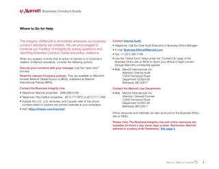 5
The integrity of Marriott is diminished whenever our business
conduct standards are violated. You are encouraged to
continue our Tradition of Integrity by asking questions and
reporting Business Conduct Guide and policy violations.
When you suspect or know that an action or inaction is or could be a
violation of Marriott standards, consider the following options:
Discuss your concerns with your manager. Use the “open door”
process.
Read the relevant Company policies. They are available on Marriott’s
intranet (Marriott Global Source or MGS), published as Marriott
International Policies (MIPs).
Contact the Business Integrity Line.
• Telephone: Marriott properties - (888) 888-9188
• 
Telephone: Ritz-Carlton properties - (877) 777-RITZ or (877) 777-7489
• 
Outside the U.S., U.S. territories, and Canada, refer to the phone
numbers listed on posters and printed materials at your workplace.
• Visit: https://tnwgrc.com/marriott/
Where to Go for Help
Contact Internal Audit.
• 
Telephone: Call the Chief Audit Executive or Business Ethics Manager
• E-mail: Business.Ethics@Marriott.com
• Fax: +1 (301) 380-3186
• 
Use the “Online Form” listed under the “Contact Us” page of the
Business Ethics site on MGS to report your ethical or legal concern
through Marriott’s confidential website
• 
Mail: Marriott International, Inc.
			 Attention: Internal Audit
			 10400 Fernwood Road
			 Department 52/924.09
			 Bethesda, MD 20817
Contact the Marriott Law Department.
• 
Mail: 	
Marriott International, Inc.
Attention: General Counsel
10400 Fernwood Road
Department 52/923.30
Bethesda, MD 20817
Ethics resources and materials can also be found on the Business Ethics
site on MGS.
Please note: The Business Integrity Line and online resources are
available 24 hours a day, seven days a week. Remember, Marriott
adheres to a policy of No Retaliation. See page 4.
Business Conduct Guide
Back to Table of ContentsO
 