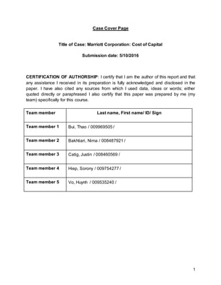 1
Case Cover Page
Title of Case: Marriott Corporation: Cost of Capital
Submission date: 5/10/2016
CERTIFICATION OF AUTHORSHIP: I certify that I am the author of this report and that
any assistance I received in its preparation is fully acknowledged and disclosed in the
paper. I have also cited any sources from which I used data, ideas or words; either
quoted directly or paraphrased I also certify that this paper was prepared by me (my
team) specifically for this course.
Team member Last name, First name/ ID/ Sign
Team member 1 Bui, Thao / 009969505 /
Team member 2 Bakhtiari, Nima / 008487921 /
Team member 3 Catig, Justin / 008460569 /
Team member 4 Hiep, Sorony / 009754277 /
Team member 5 Vo, Huynh / 009535240 /
 