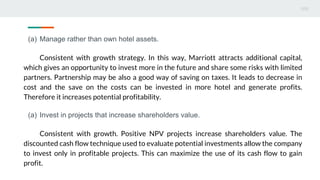 (a) Manage rather than own hotel assets.
Consistent with growth strategy. In this way, Marriott attracts additional capital,
which gives an opportunity to invest more in the future and share some risks with limited
partners. Partnership may be also a good way of saving on taxes. It leads to decrease in
cost and the save on the costs can be invested in more hotel and generate profits.
Therefore it increases potential profitability.
(a) Invest in projects that increase shareholders value.
Consistent with growth. Positive NPV projects increase shareholders value. The
discounted cash flow technique used to evaluate potential investments allow the company
to invest only in profitable projects. This can maximize the use of its cash flow to gain
profit.
 