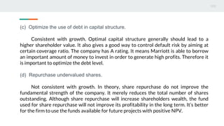 (c) Optimize the use of debt in capital structure.
Consistent with growth. Optimal capital structure generally should lead to a
higher shareholder value. It also gives a good way to control default risk by aiming at
certain coverage ratio. The company has A rating. It means Marriott is able to borrow
an important amount of money to invest in order to generate high profits. Therefore it
is important to optimize the debt level.
(d) Repurchase undervalued shares.
Not consistent with growth. In theory, share repurchase do not improve the
fundamental strength of the company. It merely reduces the total number of shares
outstanding. Although share repurchase will increase shareholders wealth, the fund
used for share repurchase will not improve its profitability in the long term. It’s better
for the firm to use the funds available for future projects with positive NPV.
 