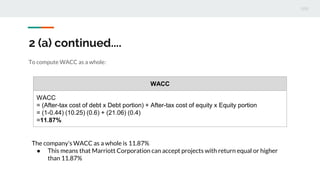 2 (a) continued....
To compute WACC as a whole:
WACC
WACC
= (After-tax cost of debt x Debt portion) + After-tax cost of equity x Equity portion
= (1-0.44) (10.25) (0.6) + (21.06) (0.4)
=11.87%
The company’s WACC as a whole is 11.87%
● This means that Marriott Corporation can accept projects with return equal or higher
than 11.87%
 