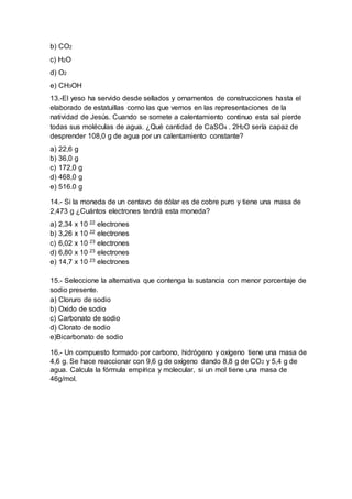 b) CO2
c) H2O
d) O2
e) CH3OH
13.-El yeso ha servido desde sellados y ornamentos de construcciones hasta el
elaborado de estatuillas como las que vemos en las representaciones de la
natividad de Jesús. Cuando se somete a calentamiento continuo esta sal pierde
todas sus moléculas de agua. ¿Qué cantidad de CaSO4 . 2H2O sería capaz de
desprender 108,0 g de agua por un calentamiento constante?
a) 22,6 g
b) 36,0 g
c) 172,0 g
d) 468,0 g
e) 516.0 g
14.- Si la moneda de un centavo de dólar es de cobre puro y tiene una masa de
2,473 g ¿Cuántos electrones tendrá esta moneda?
a) 2,34 x 10 22 electrones
b) 3,26 x 10 22 electrones
c) 6,02 x 10 23 electrones
d) 6,80 x 10 23 electrones
e) 14,7 x 10 23 electrones
15.- Seleccione la alternativa que contenga la sustancia con menor porcentaje de
sodio presente.
a) Cloruro de sodio
b) Oxido de sodio
c) Carbonato de sodio
d) Clorato de sodio
e)Bicarbonato de sodio
16.- Un compuesto formado por carbono, hidrógeno y oxígeno tiene una masa de
4,6 g. Se hace reaccionar con 9,6 g de oxígeno dando 8,8 g de CO2 y 5,4 g de
agua. Calcula la fórmula empírica y molecular, si un mol tiene una masa de
46g/mol.
 