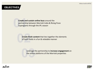 #MarriottForRPSG
OBJECTIVES
01Create and sustain online buzz around the
partnership between Marriott India & Rising Pune
Supergiants through the IPL season
02
03
Create fresh content that ties together the elements
of both fields in a fun & relatable manner
Leverage the partnership to increase engagement on
the online platforms of the Marriott properties
 