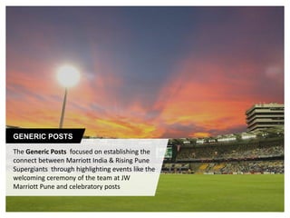 #MarriottForRPSG
The Generic Posts focused on establishing the
connect between Marriott India & Rising Pune
Supergiants through highlighting events like the
welcoming ceremony of the team at JW
Marriott Pune and celebratory posts
GENERIC POSTS
 
