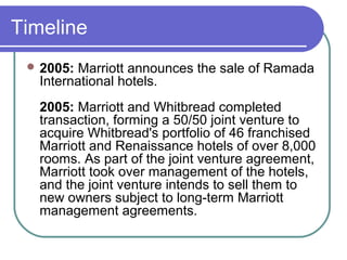 Timeline
 2005:

Marriott announces the sale of Ramada
International hotels.
2005: Marriott and Whitbread completed
transaction, forming a 50/50 joint venture to
acquire Whitbread's portfolio of 46 franchised
Marriott and Renaissance hotels of over 8,000
rooms. As part of the joint venture agreement,
Marriott took over management of the hotels,
and the joint venture intends to sell them to
new owners subject to long-term Marriott
management agreements.

 