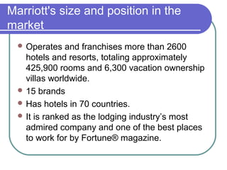 Marriott's size and position in the
market
 Operates

and franchises more than 2600
hotels and resorts, totaling approximately
425,900 rooms and 6,300 vacation ownership
villas worldwide.
 15 brands
 Has hotels in 70 countries.
 It is ranked as the lodging industry’s most
admired company and one of the best places
to work for by Fortune® magazine.

 