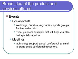 Broad idea of the product and
services offered
 Events
 Social

events

 Weddings,

Fund-raising parties, sports groups,
Anniversaries, etc…
 Event planners available that will help you plan
that special occasion.
 Meetings
 technology

support, global conferencing, small
to grand scale conferencing centers.

 