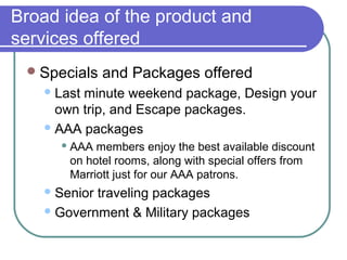 Broad idea of the product and
services offered
 Specials

and Packages offered

 Last

minute weekend package, Design your
own trip, and Escape packages.
 AAA packages
 AAA

members enjoy the best available discount
on hotel rooms, along with special offers from
Marriott just for our AAA patrons.

 Senior

traveling packages
 Government & Military packages

 