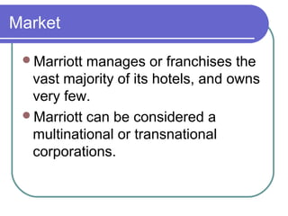 Market
Marriott

manages or franchises the
vast majority of its hotels, and owns
very few.
Marriott can be considered a
multinational or transnational
corporations.

 