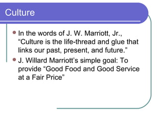 Culture
 In

the words of J. W. Marriott, Jr.,
“Culture is the life-thread and glue that
links our past, present, and future.”
 J. Willard Marriott’s simple goal: To
provide “Good Food and Good Service
at a Fair Price”

 