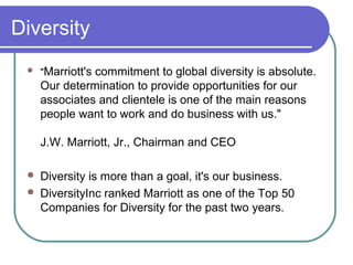 Diversity


"Marriott's

commitment to global diversity is absolute.
Our determination to provide opportunities for our
associates and clientele is one of the main reasons
people want to work and do business with us."
J.W. Marriott, Jr., Chairman and CEO




Diversity is more than a goal, it's our business.
DiversityInc ranked Marriott as one of the Top 50
Companies for Diversity for the past two years.

 