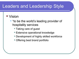 Leaders and Leadership Style
 Vision
 “to

be the world’s leading provider of
hospitality services
 Taking

care of guest
 Extensive operational knowledge
 Development of highly skilled workforce
 Offering best brand portfolio

 