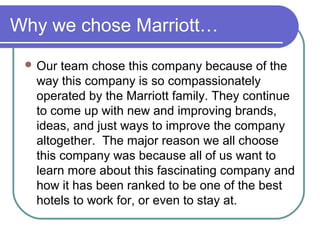 Why we chose Marriott…
 Our

team chose this company because of the
way this company is so compassionately
operated by the Marriott family. They continue
to come up with new and improving brands,
ideas, and just ways to improve the company
altogether. The major reason we all choose
this company was because all of us want to
learn more about this fascinating company and
how it has been ranked to be one of the best
hotels to work for, or even to stay at.

 