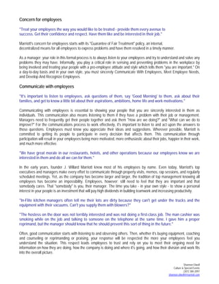 Shannon Elwell
Culture & Special Events
(301) 380-2097
shannon.elwell@marriott.com
Concern for employees
"Treat your employees the way you would like to be treated - provide them every avenue to
success. Get their confidence and respect. Have them like and be interested in their job."
Marriott's concern for employees starts with its "Guarantee of Fair Treatment" policy, an internal,
decentralized means for all employees to express problems and have them resolved in a timely manner.
As a manager; your role in this formal process is to always listen to your employees and try to understand and solve any
problems they may have. Informally, you play a critical role in sensing and preventing problems in the workplace by
being involved and treating your people with a pro-employee attitude and style which tells them "you are important." On
a day-to-day basis and in your own style, you must sincerely Communicate With Employees, Meet Employee Needs,
and Develop And Recognize Employees.
Communicate with employees
"It's important to listen to employees, ask questions of them, say 'Good Morning' to them, ask about their
families, and get to know a little bit about their aspirations, ambitions, home life and work motivations."
Communicating with employees is essential to showing your people that you are sincerely interested in them as
individuals. This communication also means listening to them if they have a problem with their job or management.
Managers need to frequently get their people together and ask them "How are we doing?" and "What can we do to
improve?" For the communications process to work effectively, it's important to listen to and act upon the answers to
those questions. Employees must know you appreciate their ideas and suggestions. Wherever possible, Marriott is
committed to getting its people to participate in every decision that affects them. This communication through
participation will result in your employees being more motivated, more enthusiastic about their jobs, happier in their work,
and much more effective.
"We have great morale in our restaurants, hotels, and other operations because our employees know we are
interested in them and do all we can for them."
In the early years, founder J. Willard Marriott knew most of his employees by name. Even today, Marriott's top
executives and managers make every effort to communicate through property visits, memos, rap sessions, and regularly
scheduled meetings. Yet, as the company has become larger and larger, the tradition of top management knowing all
employees has become an impossibility. Employees, however; still need to feel that they are important and that
somebody cares. That "somebody" is you, their manager. The time you take - in your own style - to show a personal
interest in your people is an investment that will pay high dividends in building teamwork and increasing productivity.
"In-Flite kitchen managers often tell me their lots are dirty because they can't get under the trucks and the
equipment with their vacuums. Can't you supply them with blowers?"
"The hostess on the door was not terribly interested and was not doing a first-class job. The man cashier was
smoking while on the job and talking to someone on the telephone at the same time. I gave him a proper
reprimand, but the manager should know that he should prevent this sort of thing in the future."
Often, good communication starts with listening to and observing others. Then, whether it's buying equipment, coaching
and counseling or reprimanding or praising, your response will be respected the more your employees feel you
understand the situation. This respect leads employees to trust and rely on you to meet their ongoing need for
information on how they are doing, how the company is doing and where it's going, and how their division and work fits
into the overall picture.
 