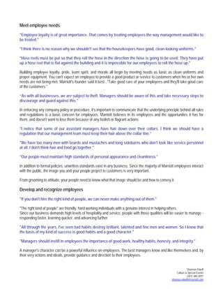 Shannon Elwell
Culture & Special Events
(301) 380-2097
shannon.elwell@marriott.com
Meet employee needs
"Employee loyalty is of great importance. That comes by treating employees the way management would like to
be treated."
"I think there is no reason why we shouldn't see that the housekeepers have good, clean-looking uniforms."
"Hose reels must be put so that they roll the hose in the direction the hose is going to be used. They have put
up a hose reel that is flat against the building and it is impossible for our employees to roll the hose up."
Building employee loyalty, pride, team spirit, and morale all begin by meeting needs as basic as clean uniforms and
proper equipment: You can't expect an employee to provide a good product or service to customers when his or her own
needs are not being met. Marriott's founder said it best..."Take good care of your employees and they'll take good care
of the customers."
“As with all businesses, we are subject to theft. Managers should be aware of this and take necessary steps to
discourage and guard against this."
In enforcing any company policy or procedure, it's important to communicate that the underlying principle behind all rules
and regulations is a basic concern for employees. Marriott believes in its employees and the opportunities it has for
them, and doesn't want to lose them because of any foolish or flagrant actions.
"I notice that some of our assistant managers have hair down over their collars. I think we should have a
regulation that our management team must keep their hair above the collar line.”
"We have too many men with beards and mustaches and long sideburns who don't look like service personnel
at all. I don't think hair and food go together."
"Our people must maintain high standards of personal appearance and cleanliness."
In addition to formal policies, unwritten standards exist in any business. Since the majority of Marriott employees interact
with the public, the image you and your people project to customers is very important.
From grooming to attitude, your people need to know what that image should be and how to convey it.
Develop and recognize employees
"If you don't hire the right kind of people, we can never make anything out of them."
"The right kind of people" are friendly, hard working individuals with a genuine interest in helping others.
Since our business demands high levels of hospitality and service, people with those qualities will be easier to manage -
responding faster, learning quicker, and advancing further.
"All through the years, I've seen bad habits destroy brilliant, talented and fine men and women. So I know that
the basis of my kind of success is good habits and a good character."
"Managers should instill in employees the importance of good work, healthy habits, honesty, and integrity."
A manager's character can be a powerful influence on employees. The best managers know and like themselves and, by
their very actions and ideals, provide guidance and direction to their employees.
 