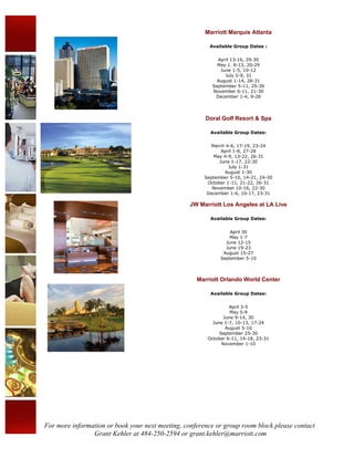 Marriott Marquis Atlanta

                                                         Available Group Dates :


                                                            April 13-16, 29-30
                                                            May 1. 6-13, 20-29
                                                             June 1-5, 10-12
                                                               July 5-9, 31
                                                            August 1-14, 28-31
                                                          September 5-11, 25-30
                                                          November 6-11, 21-30
                                                           December 1-4, 9-28




                                                       Doral Golf Resort & Spa

                                                         Available Group Dates:


                                                         March 4-6, 17-19, 23-24
                                                              April 1-8, 27-28
                                                          May 4-9, 13-22, 26-31
                                                             June 1-17, 22-30
                                                                 July 1-31
                                                               August 1-30
                                                       September 5-10, 14-21, 24-30
                                                        October 1-11, 21-22, 26-31
                                                          November 10-16, 22-30
                                                        December 1-6, 10-17, 23-31

                                                  JW Marriott Los Angeles at LA Live

                                                         Available Group Dates:


                                                                 April 30
                                                                 May 1-7
                                                               June 12-15
                                                               June 19-23
                                                              August 15-27
                                                             September 5-10



                                                    Marriott Orlando World Center

                                                         Available Group Dates:


                                                                 April 3-5
                                                                  May 5-9
                                                               June 9-14, 30
                                                          June 1-7, 10-13, 17-24
                                                                August 5-10
                                                             September 25-30
                                                        October 6-11, 14-18, 23-31
                                                              November 1-10




For more information or book your next meeting, conference or group room block please contact
                Grant Kehler at 484-250-2594 or grant.kehler@marriott.com
 