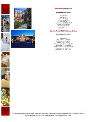 Marriott Wardman Park

                                                         Available Group Dates:


                                                               April 22-27
                                                                May 30-31
                                                             June 1-4, 23-24
                                                            June 13-15, 27-31
                                                               August 1-31
                                                       September 4-7, 12-13, 25-28
                                                          October 23-25, 30-31
                                                           November 1, 21-30
                                                             December 14-24


                                                 Marriott Westfield Washington Dulles

                                                         Available Group Dates:


                                                                 April 25-29
                                                           May 1-4, 9-13, 22-27
                                                          June 5-10, 12-17, 26-30
                                                            June 1, 10-15, 17-21
                                                      August 1-5, 7-12, 14-17, 21-26
                                                          September 11-16, 25-28
                                                      October 2-7, 9-14, 16-20, 23-28
                                                          November 13-18, 28-30
                                                         December 1–2, 4-9, 11-16




For more information or book your next meeting, conference or group room block please contact
                Grant Kehler at 484-250-2594 or grant.kehler@marriott.com
 