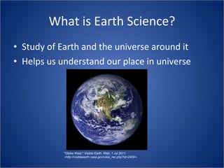 What is Earth Science? Study of Earth and the universe around it Helps us understand our place in universe "Globe West."  Visible Earth. Web. 1 Jul 2011. <http://visibleearth.nasa.gov/view_rec.php?id=2429>. 