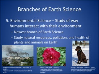 Branches of Earth Science 5. Environmental Science – Study of way humans interact with their environment Newest branch of Earth Science Study natural resources, pollution, and health of plants and animals on Earth "Pollution, Dominican Republic."  flickr. Web. 1 Jul 2011. <http://www.flickr.com/photos/virgomerry/86976318/>. "Peony."  flickr. Web. 1 Jul 2011. <http://www.flickr.com/photos/jennmarri/2646242761/in/set-72157623685399643>. "Hunter."  flickr. Web. 1 Jul 2011. <http://www.flickr.com/photos/jennmarri/3233075110/in/set-72157603955023396/>. 