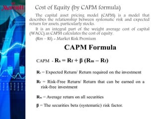 Cost of Equity (by CAPM formula)
The capital asset pricing model (CAPM) is a model that
describes the relationship between systematic risk and expected
return for assets, particularly stocks.
It is an integral part of the weight average cost of capital
(WACC) as CAPM calculates the cost of equity.
(Rm – Rf) = Market Risk Premium
 